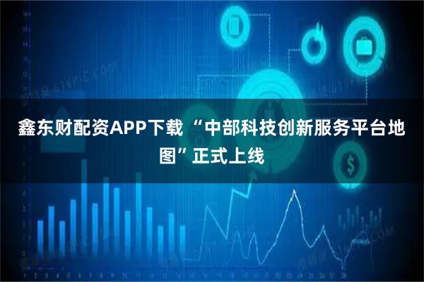 鑫东财配资APP下载 “中部科技创新服务平台地图”正式上线