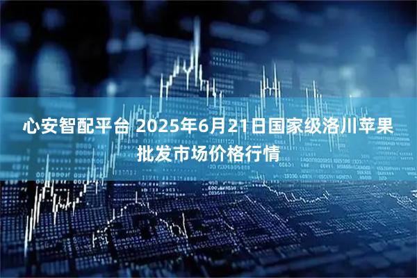 心安智配平台 2025年6月21日国家级洛川苹果批发市场价格行情
