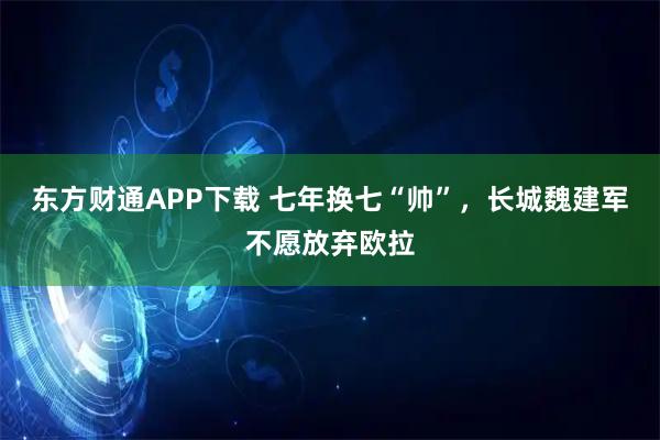 东方财通APP下载 七年换七“帅”，长城魏建军不愿放弃欧拉