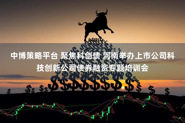中博策略平台 聚焦科创债 河南举办上市公司科技创新公司债券融资专题培训会
