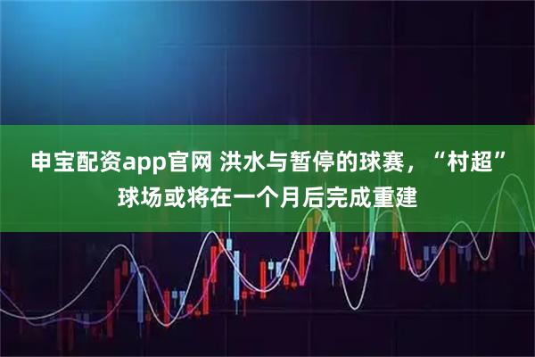 申宝配资app官网 洪水与暂停的球赛，“村超”球场或将在一个月后完成重建