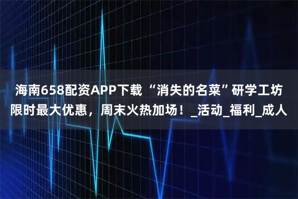 海南658配资APP下载 “消失的名菜”研学工坊限时最大优惠，周末火热加场！_活动_福利_成人