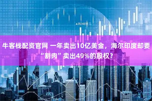 牛客栈配资官网 一年卖出10亿美金，海尔印度却要“割肉”卖出49%的股权？