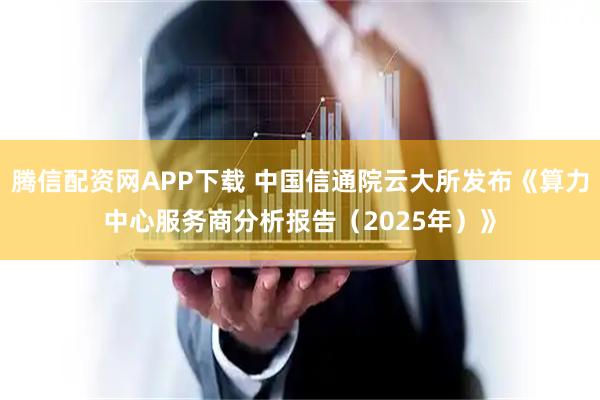腾信配资网APP下载 中国信通院云大所发布《算力中心服务商分析报告（2025年）》