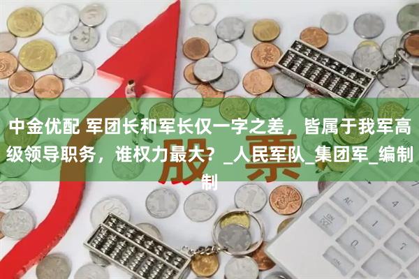 中金优配 军团长和军长仅一字之差,皆属于我军高级领导职务,谁权力最大?_人民军队_集团军_编制
