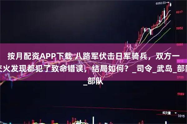 按月配资APP下载 八路军伏击日军骑兵，双方一交火发现都犯了致命错误，结局如何？_司令_武岛_部队