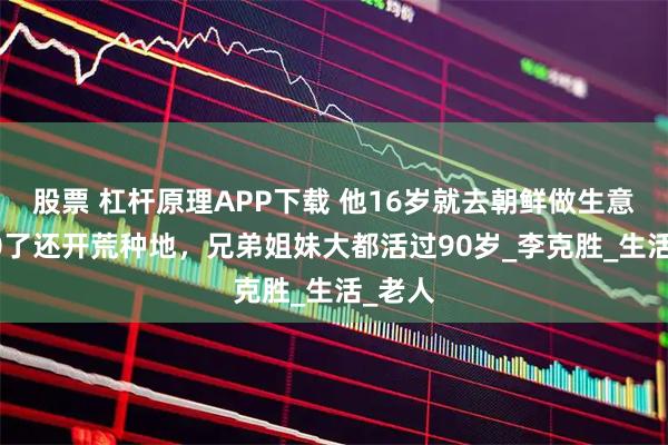 股票 杠杆原理APP下载 他16岁就去朝鲜做生意，100了还开荒种地，兄弟姐妹大都活过90岁_李克胜_生活_老人
