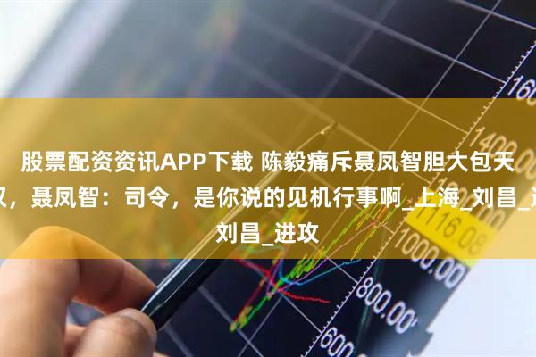 股票配资资讯APP下载 陈毅痛斥聂凤智胆大包天越权，聂凤智：司令，是你说的见机行事啊_上海_刘昌_进攻