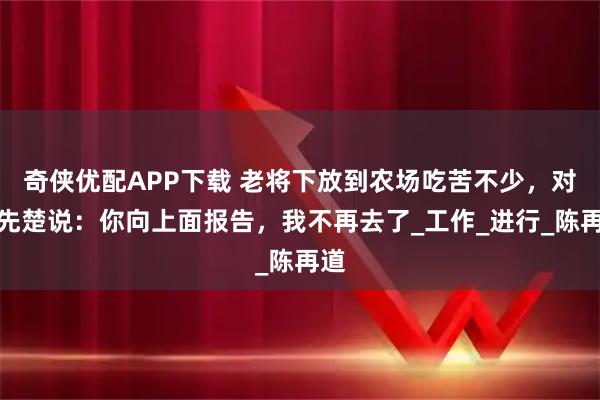 奇侠优配APP下载 老将下放到农场吃苦不少,对韩先楚说:你向上面报告,我不再去了_工作_进行_陈再道