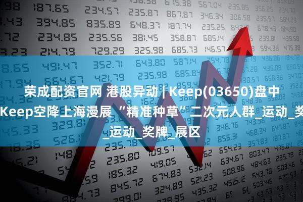 荣成配资官网 港股异动 | Keep(03650)盘中涨超6% Keep空降上海漫展 “精准种草”二次元人群_运动_奖牌_展区
