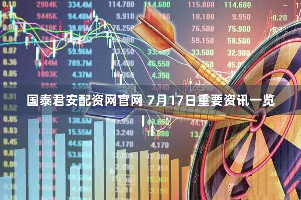 国泰君安配资网官网 7月17日重要资讯一览