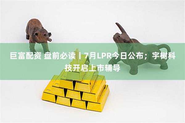 巨富配资 盘前必读丨7月LPR今日公布；宇树科技开启上市辅导