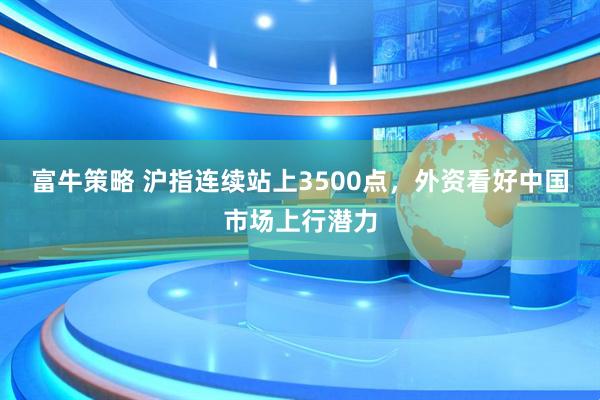 富牛策略 沪指连续站上3500点，外资看好中国市场上行潜力