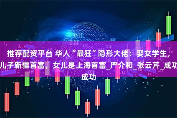 推荐配资平台 华人“最狂”隐形大佬：娶女学生，儿子新疆首富，女儿是上海首富_严介和_张云芹_成功