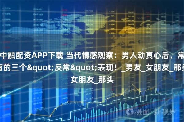 中融配资APP下载 当代情感观察：男人动真心后，常有的三个"反常"表现！_男友_女朋友_那头