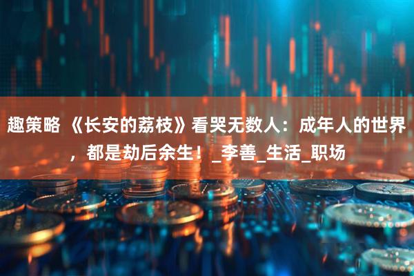 趣策略 《长安的荔枝》看哭无数人：成年人的世界，都是劫后余生！_李善_生活_职场