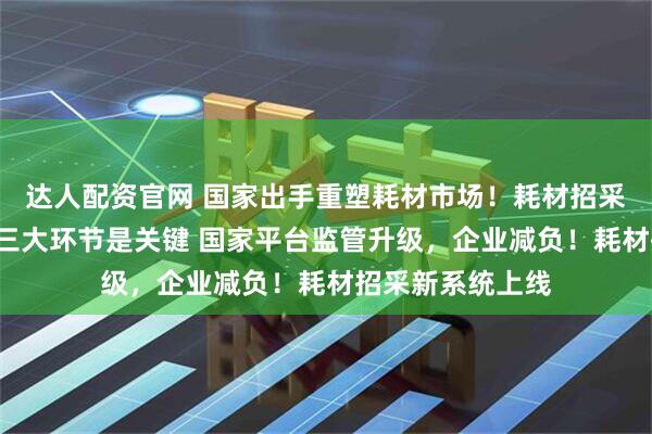 达人配资官网 国家出手重塑耗材市场！耗材招采全国“统一”，三大环节是关键 国家平台监管升级，企业减负！耗材招采新系统上线