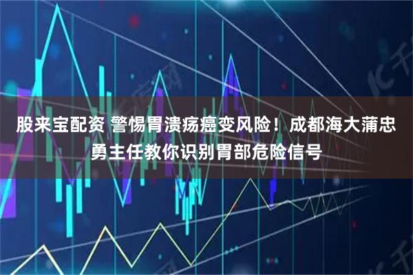 股来宝配资 警惕胃溃疡癌变风险！成都海大蒲忠勇主任教你识别胃部危险信号