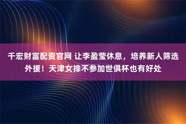 千宏财富配资官网 让李盈莹休息，培养新人筛选外援！天津女排不参加世俱杯也有好处