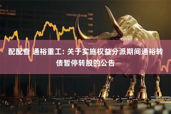 配配查 通裕重工: 关于实施权益分派期间通裕转债暂停转股的公告