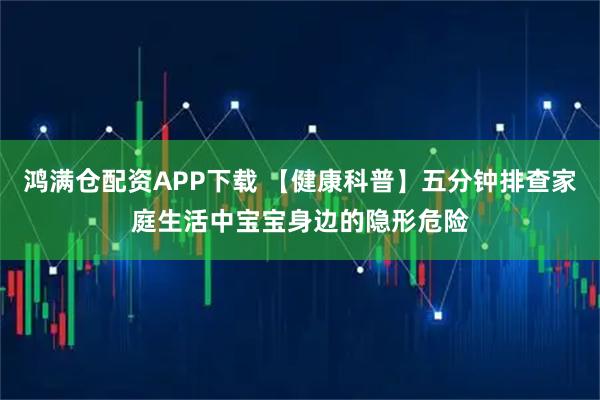 鸿满仓配资APP下载 【健康科普】五分钟排查家庭生活中宝宝身边的隐形危险