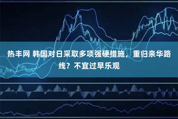热丰网 韩国对日采取多项强硬措施，重归亲华路线？不宜过早乐观