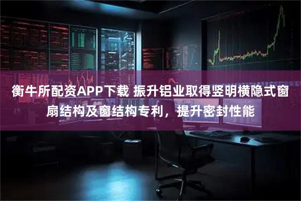 衡牛所配资APP下载 振升铝业取得竖明横隐式窗扇结构及窗结构专利，提升密封性能