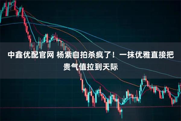 中鑫优配官网 杨紫自拍杀疯了！一抹优雅直接把贵气值拉到天际