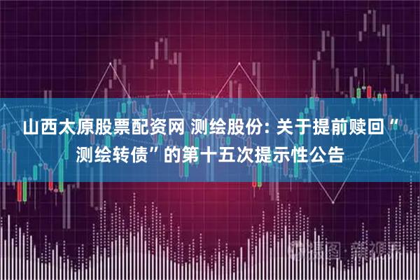 山西太原股票配资网 测绘股份: 关于提前赎回“测绘转债”的第十五次提示性公告