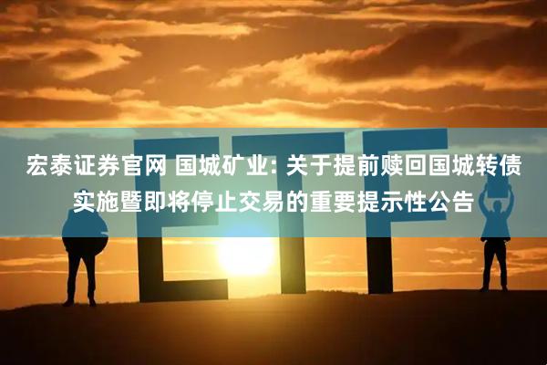 宏泰证券官网 国城矿业: 关于提前赎回国城转债实施暨即将停止交易的重要提示性公告