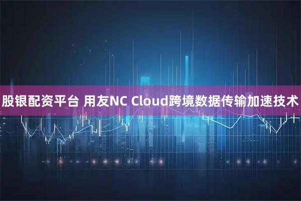 股银配资平台 用友NC Cloud跨境数据传输加速技术