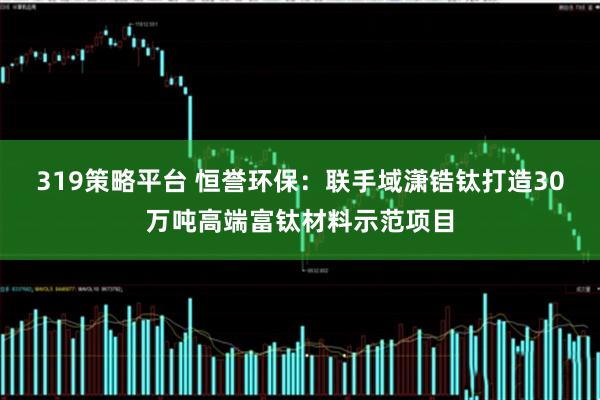 319策略平台 恒誉环保：联手域潇锆钛打造30万吨高端富钛材料示范项目