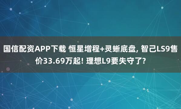 国信配资APP下载 恒星增程+灵蜥底盘, 智己LS9售价33.69万起! 理想L9要失守了?