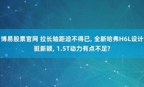 博易股票官网 拉长轴距迫不得已, 全新哈弗H6L设计挺新颖, 1.5T动力有点不足?