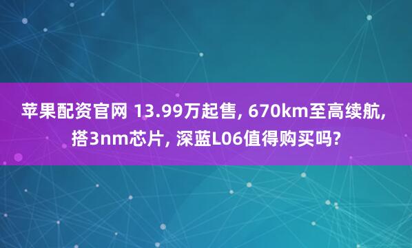 苹果配资官网 13.99万起售, 670km至高续航, 搭3nm芯片, 深蓝L06值得购买吗?