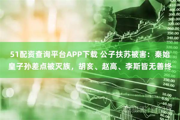 51配资查询平台APP下载 公子扶苏被害：秦始皇子孙差点被灭族，胡亥、赵高、李斯皆无善终