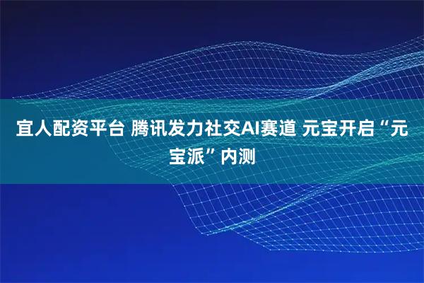 宜人配资平台 腾讯发力社交AI赛道 元宝开启“元宝派”内测