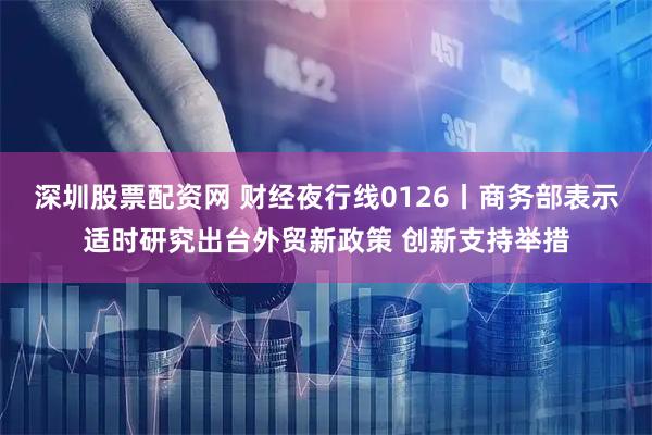 深圳股票配资网 财经夜行线0126丨商务部表示适时研究出台外贸新政策 创新支持举措