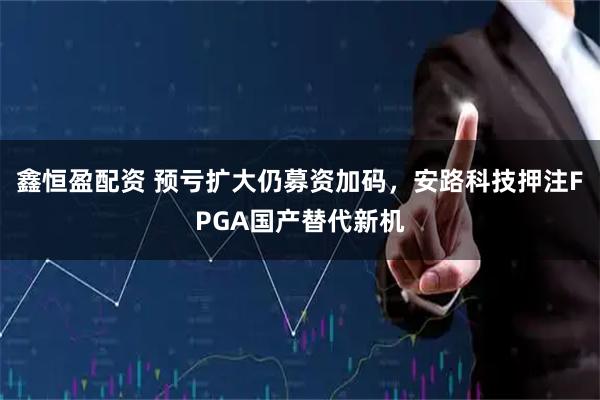 鑫恒盈配资 预亏扩大仍募资加码，安路科技押注FPGA国产替代新机