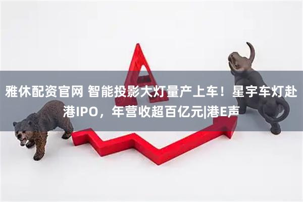 雅休配资官网 智能投影大灯量产上车！星宇车灯赴港IPO，年营收超百亿元|港E声