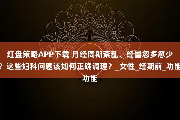 红盘策略APP下载 月经周期紊乱、经量忽多忽少？这些妇科问题该如何正确调理？_女性_经期前_功能