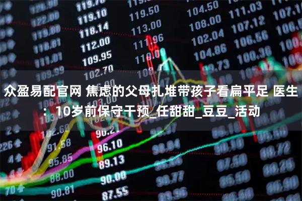 众盈易配官网 焦虑的父母扎堆带孩子看扁平足 医生：10岁前保守干预_任甜甜_豆豆_活动