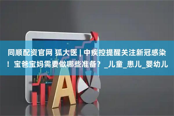 同顺配资官网 狐大医 | 中疾控提醒关注新冠感染！宝爸宝妈需要做哪些准备？_儿童_患儿_婴幼儿