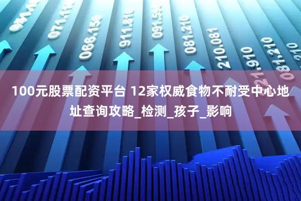 100元股票配资平台 12家权威食物不耐受中心地址查询攻略_检测_孩子_影响
