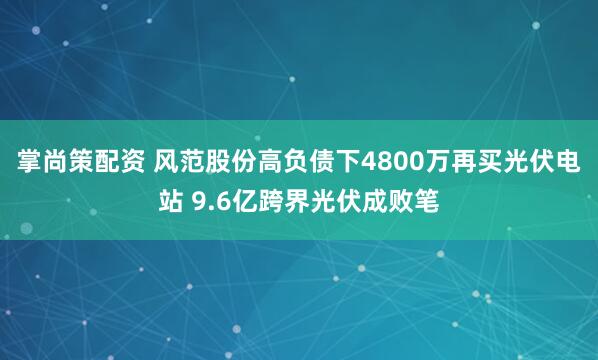 掌尚策配资 风范股份高负债下4800万再买光伏电站 9.6亿跨界光伏成败笔