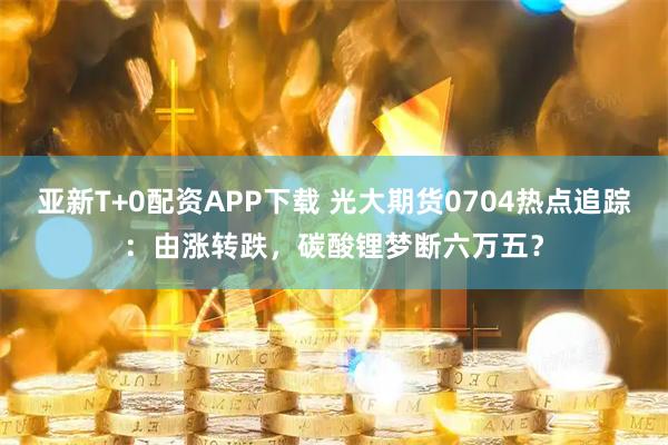 亚新T+0配资APP下载 光大期货0704热点追踪：由涨转跌，碳酸锂梦断六万五？