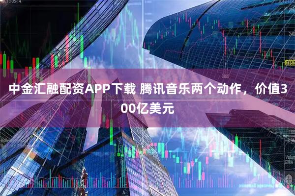 中金汇融配资APP下载 腾讯音乐两个动作，价值300亿美元