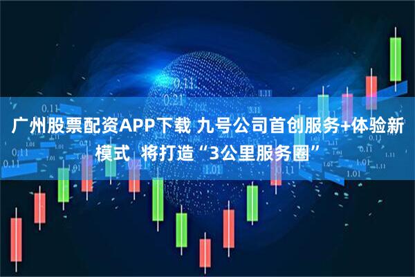 广州股票配资APP下载 九号公司首创服务+体验新模式  将打造“3公里服务圈”