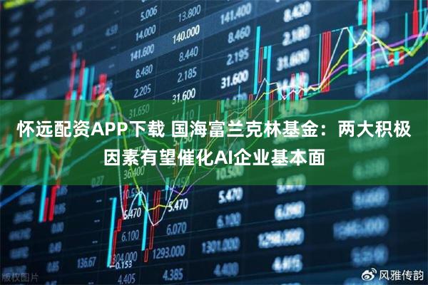 怀远配资APP下载 国海富兰克林基金：两大积极因素有望催化AI企业基本面