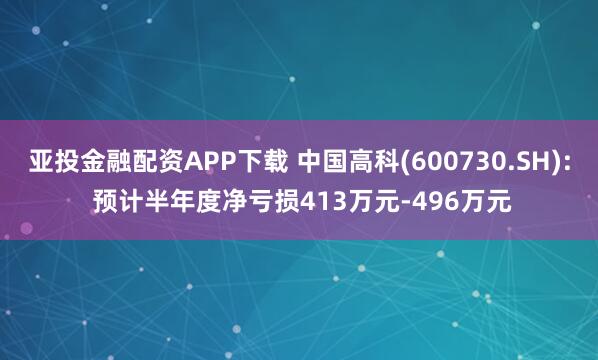 亚投金融配资APP下载 中国高科(600730.SH): 预计半年度净亏损413万元-496万元